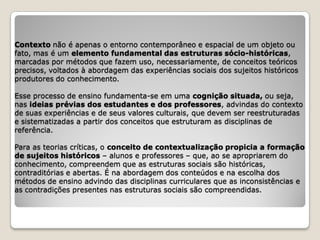 Contexto não é apenas o entorno contemporâneo e espacial de um objeto ou
fato, mas é um elemento fundamental das estruturas sócio-históricas,
marcadas por métodos que fazem uso, necessariamente, de conceitos teóricos
precisos, voltados à abordagem das experiências sociais dos sujeitos históricos
produtores do conhecimento.

Esse processo de ensino fundamenta-se em uma cognição situada, ou seja,
nas ideias prévias dos estudantes e dos professores, advindas do contexto
de suas experiências e de seus valores culturais, que devem ser reestruturadas
e sistematizadas a partir dos conceitos que estruturam as disciplinas de
referência.

Para as teorias críticas, o conceito de contextualização propicia a formação
de sujeitos históricos – alunos e professores – que, ao se apropriarem do
conhecimento, compreendem que as estruturas sociais são históricas,
contraditórias e abertas. É na abordagem dos conteúdos e na escolha dos
métodos de ensino advindo das disciplinas curriculares que as inconsistências e
as contradições presentes nas estruturas sociais são compreendidas.
 