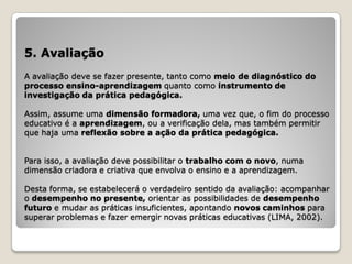 5. Avaliação
A avaliação deve se fazer presente, tanto como meio de diagnóstico do
processo ensino-aprendizagem quanto como instrumento de
investigação da prática pedagógica.

Assim, assume uma dimensão formadora, uma vez que, o fim do processo
educativo é a aprendizagem, ou a verificação dela, mas também permitir
que haja uma reflexão sobre a ação da prática pedagógica.


Para isso, a avaliação deve possibilitar o trabalho com o novo, numa
dimensão criadora e criativa que envolva o ensino e a aprendizagem.

Desta forma, se estabelecerá o verdadeiro sentido da avaliação: acompanhar
o desempenho no presente, orientar as possibilidades de desempenho
futuro e mudar as práticas insuficientes, apontando novos caminhos para
superar problemas e fazer emergir novas práticas educativas (LIMA, 2002).
 