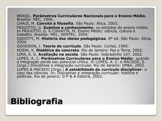    BRASIL. Parâmetros Curriculares Nacionais para o Ensino Médio.
    Brasília: MEC, 1996.
   CHAUÍ, M. Convite à filosofia. São Paulo: Ática, 2003.
   FRIGOTTO, G. Sujeitos e conhecimento: os sentidos do ensino médio.
    In FRIGOTTO, G. e CIAVATTA, M. Ensino Médio: ciência, cultura e
    trabalho. Brasília: MEC, SEMTEC, 2004.
   GADOTTI, M. História das ideias pedagógicas. 8ª ed. São Paulo: Ática,
    2004.
   GOODSON, I. Teoria do currículo. São Paulo: Cortez, 1995.
   KOSIK, K. Dialética do concreto. Rio de Janeiro: Paz e Terra, 2002.
   LIMA, E. S. Avaliação na escola. São Paulo: Sobradinho 107, 2002.
   LOPES, A. C. Parâmetros Curriculares para o Ensino Médio: quando
    a integração perde seu potencial crítico. In LOPES, A. C. e MACEDO, E.
    (orgs.) Disciplinas e integração curricular. Rio de Janeiro: DP&A, 2002.
   LOPES & MACEDO (Orgs.) A estabilidade do currículo disciplinar: o
    caso das ciências. In: Disciplinas e integração curricular: história e
    políticas. Rio de janeiro: D P & A Editora, 2002.




Bibliografia
 