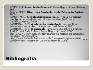    NOSELLA, P. A escola de Gramsci. Porto Alegre: Artes Médicas,
    1992.
   Paraná. SEED. Diretrizes Curriculares da Educação Básica,
    2008.
   RAMOS, M. N. A contextualização no currículo de ensino
    médio: a necessidade da crítica na construção do saber
    científico. Mimeo, 2004.
   SACRISTÁN, J. G. A educação obrigatória: seu sentido
    educativo e social. Porto Alegre: Artmed Editora, 2001.
   SACRISTÁN, J. G. O currículo: uma reflexão sobre a prática.
    Trad. Ernani F. da F. Rosa, Porto Alegre: Artmed, 2000.
   ZOTTI, S. A . Currículo. In: Navegando na história da educação
    brasileira. Disponível em:
    http://www.histedbr.fae.unicamp.br/navegando/glossario/verb_c_
    curriculo.htm. Acesso em 25 de outubro de 2008.




Bibliografia
 