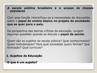 A escola pública brasileira e o acesso às classes
 populares

Com essa função intensificou-se a necessidade de discussões
sobre o papel do ensino básico no projeto de sociedade
que se quer para o país.

Da perspectiva das teorias críticas da educação, surgem
algumas questões quando se discute o papel da escola:

Quem são os sujeitos da escola pública? Qual conhecimento?
Quais metodologias? Para qual sociedade quero formar? Que
formação? Qual currículo?


1. Sujeitos da Educação

O que é um sujeito?
 