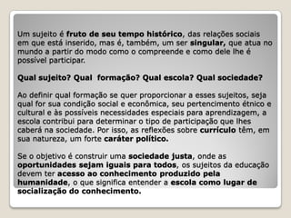 Um sujeito é fruto de seu tempo histórico, das relações sociais
em que está inserido, mas é, também, um ser singular, que atua no
mundo a partir do modo como o compreende e como dele lhe é
possível participar.

Qual sujeito? Qual formação? Qual escola? Qual sociedade?

Ao definir qual formação se quer proporcionar a esses sujeitos, seja
qual for sua condição social e econômica, seu pertencimento étnico e
cultural e às possíveis necessidades especiais para aprendizagem, a
escola contribui para determinar o tipo de participação que lhes
caberá na sociedade. Por isso, as reflexões sobre currículo têm, em
sua natureza, um forte caráter político.

Se o objetivo é construir uma sociedade justa, onde as
oportunidades sejam iguais para todos, os sujeitos da educação
devem ter acesso ao conhecimento produzido pela
humanidade, o que significa entender a escola como lugar de
socialização do conhecimento.
 
