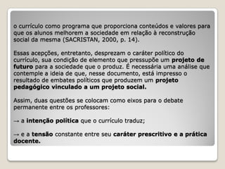 o currículo como programa que proporciona conteúdos e valores para
que os alunos melhorem a sociedade em relação à reconstrução
social da mesma (SACRISTAN, 2000, p. 14).

Essas acepções, entretanto, desprezam o caráter político do
currículo, sua condição de elemento que pressupõe um projeto de
futuro para a sociedade que o produz. É necessária uma análise que
contemple a ideia de que, nesse documento, está impresso o
resultado de embates políticos que produzem um projeto
pedagógico vinculado a um projeto social.

Assim, duas questões se colocam como eixos para o debate
permanente entre os professores:

→ a intenção política que o currículo traduz;

→ e a tensão constante entre seu caráter prescritivo e a prática
docente.
 