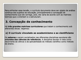 Para enfrentar essa tensão, o currículo documento deve ser objeto de análise
contínua dos sujeitos da educação, principalmente a concepção de
conhecimento que ele carrega, pois, ela varia de acordo com as matrizes
teóricas que o orientam e o estruturam.

3. Concepção de conhecimento
Há três grandes matrizes curriculares que tratam o conhecimento sob
diferentes óticas. Vejamos:

a) O currículo vinculado ao academicismo e ao cientificismo

Os saberes a serem socializados nas diferentes disciplinas escolares são
oriundos das ciências de referência. A disciplina escolar é vista como
decorrente da ciência e da aplicabilidade do método científico como método
de ensino.
 