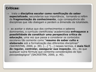 Críticas:
→     trata a disciplina escolar como ramificação do saber
    especializado, secundariza sua importância, tornando-a refém
    da fragmentação do conhecimento, cuja consequência são
    disciplinas que não dialogam e perdem a dimensão da totalidade.

→ ao aceitar o status quo dos conhecimentos e saberes
 dominantes, o currículo cientificista/ academicista enfraquece a
 possibilidade de constituir uma perspectiva crítica de
 educação, uma vez que passa a considerar os conteúdos
 escolares tão somente como “resumo do saber culto e
 elaborado sob a formalização das diferentes disciplinas”
 (SACRISTAN, 2000, p. 39). [...] “[...] nesses termos, é mais fácil
 de regular, controlar, assegurar sua inspeção, etc., do que
 qualquer outra fórmula que contenha considerações de tipo
 psicopedagógico” (SACRISTÁN, 2000, p. 40).
 