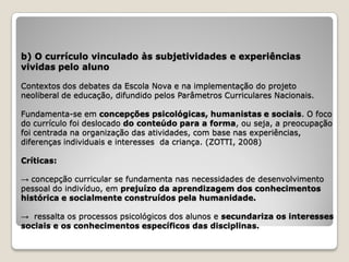 b) O currículo vinculado às subjetividades e experiências
vividas pelo aluno

Contextos dos debates da Escola Nova e na implementação do projeto
neoliberal de educação, difundido pelos Parâmetros Curriculares Nacionais.

Fundamenta-se em concepções psicológicas, humanistas e sociais. O foco
do currículo foi deslocado do conteúdo para a forma, ou seja, a preocupação
foi centrada na organização das atividades, com base nas experiências,
diferenças individuais e interesses da criança. (ZOTTI, 2008)

Críticas:

→ concepção curricular se fundamenta nas necessidades de desenvolvimento
pessoal do indivíduo, em prejuízo da aprendizagem dos conhecimentos
histórica e socialmente construídos pela humanidade.

→ ressalta os processos psicológicos dos alunos e secundariza os interesses
sociais e os conhecimentos específicos das disciplinas.
 