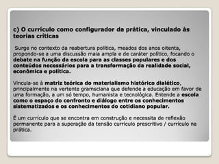 c) O currículo como configurador da prática, vinculado às
teorias críticas

 Surge no contexto da reabertura política, meados dos anos oitenta,
propondo-se a uma discussão maia ampla e de caráter político, focando o
debate na função da escola para as classes populares e dos
conteúdos necessários para a transformação da realidade social,
econômica e política.

Vincula-se à matriz teórica do materialismo histórico dialético,
principalmente na vertente gramsciana que defende a educação em favor de
uma formação, a um só tempo, humanista e tecnológica. Entende a escola
como o espaço do confronto e diálogo entre os conhecimentos
sistematizados e os conhecimentos do cotidiano popular.

É um currículo que se encontra em construção e necessita de reflexão
permanente para a superação da tensão currículo prescritivo / currículo na
prática.
 