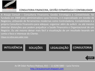 CONSULTORIA FINANCEIRA, GESTÃO ESTRATÉGICA E CONTABILIDADE
A Araujo Consult – Consultoria Financeira, Gestão Estratégica e Contabilidade, foi
fundada em 2009 pela administradora Lycia Ferreira, e é especializado em Gestão de
Negócios, utilizando de ferramentas modernas como Controladoria, Contabilidade e a
própria Consultoria Financeira para adequar, organizar além de auferir ou até mesmo
detectar distorções que podem prejudicar a Saúde Financeira e Organizacional de um
Negócio. Ou até mesmo deixar mais fácil a visualização de um resultado levando em
conta o foco e interesse do Cliente.
Clique no icône para saber mais




   INTELIGÊNCIA                   SOLUÇÕES        LEGALIZAÇÃO           CONSULTORIA


                                                                                  voltar


               Av DR Odair Pacheco Pedroso, 815 – 11-6290-5883 – Lycia Ferreira
                              http://araujoconsult.blogspot.com
 