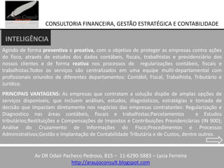 CONSULTORIA FINANCEIRA, GESTÃO ESTRATÉGICA E CONTABILIDADE

 INTELIGÊNCIA
Agindo de forma preventiva e proativa, com o objetivo de proteger as empresas contra ações
do fisco, através de estudos dos dados contábeis, fiscais, trabalhistas e previdenciário dos
nossos clientes e de forma reativa nos processos de regularizações contábeis, fiscais e
trabalhistas.Todos os serviços são centralizados em uma equipe multi-departamental com
profissionais oriundos de diferentes departamentos: Contábil, Fiscal, Trabalhista, Tributário e
Jurídico.
PRINCIPAIS VANTAGENS: As empresas que contratam a solução dispõe de amplas opções de
serviços disponíveis, que incluem análises, estudos, diagnósticos, estratégias e tomada de
decisão que impactam diretamente nos negócios das empresas contratantes: Regularização e
Diagnostico nas áreas contábeis, fiscais e trabalhistas;Parcelamentos               e Estudos
tributários;Restituições e Compensações de Impostos e Contribuições Previdenciárias (IN 900);
Análise do Cruzamento de Informações do Fisco;Procedimentos e Processos
Administrativos;Gestão e Implantação de Contabilidade Tributária e de Custos, dentre outros.


           End. R. LeandroPacheco Pedroso, 815 – 11-6290-5883 – Lycia–Ferreira
             Av DR Odair Campanari,76–Tel.:2731-7401 – Jd. Iguatemi São Paulo
                             http://araujoconsult.blogspot.com
 