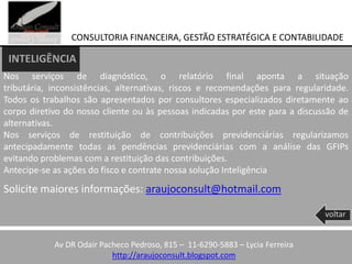 CONSULTORIA FINANCEIRA, GESTÃO ESTRATÉGICA E CONTABILIDADE

 INTELIGÊNCIA
Nos serviços de diagnóstico, o relatório final aponta a situação
tributária, inconsistências, alternativas, riscos e recomendações para regularidade.
Todos os trabalhos são apresentados por consultores especializados diretamente ao
corpo diretivo do nosso cliente ou às pessoas indicadas por este para a discussão de
alternativas.
Nos serviços de restituição de contribuições previdenciárias regularizamos
antecipadamente todas as pendências previdenciárias com a análise das GFIPs
evitando problemas com a restituição das contribuições.
Antecipe-se as ações do fisco e contrate nossa solução Inteligência
Solicite maiores informações: araujoconsult@hotmail.com

                                                                               voltar


            Av DR Odair Pacheco Pedroso, 815 – 11-6290-5883 – Lycia Ferreira
                           http://araujoconsult.blogspot.com
 