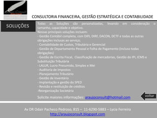 CONSULTORIA FINANCEIRA, GESTÃO ESTRATÉGICA E CONTABILIDADE
             Todas as Soluções são personalizadas, levando em consideração                     o
SOLUÇÔES     tamanho, capacidade e objetivo.
             Nossas principais soluções incluem:
             - Gestão Contábil completa, com DIPJ, DIRF, DACON, DCTF e todas as outras
             obrigações inclusas ao serviço;
             - Contabilidade de Custos, Tributária e Gerencial
             - Gestão de Departamento Pessoal e Folha de Pagamento (incluso todas
             obrigações)
             - Gestão de Escrita Fiscal, Classificação de mercadorias, Gestão do IPI, ICMS e
             Substituição Tributária
             - LALUR, Lucro Presumido, Simples e Mei
             - Auditoria de Impostos
             - Planejamento Tributário
             - Gestão de Inventário
             - Implantação e gestão do SPED
             - Revisão e restituição de créditos
             -Reorganização Societária
             Solicite maiores informações: araujoconsult@hotmail.com                    voltar


      Av DR Odair Pacheco Pedroso, 815 – 11-6290-5883 – Lycia Ferreira
                     http://araujoconsult.blogspot.com
 