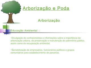 Arborização e Poda
Arborização
Educação Ambiental :
Divulgação de conhecimentos e informações sobre a importância da
arborização urbana, da preservação e manutenção do patrimônio público,
assim como da recuperação ambiental;
Sensibilização de empresários, funcionários públicos e grupos
comunitários para estabelecimento de parcerias.
 