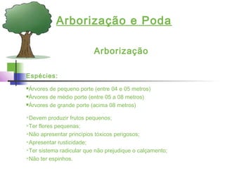 Arborização e Poda
Arborização
Espécies:
Árvores de pequeno porte (entre 04 e 05 metros)
Árvores de médio porte (entre 05 a 08 metros)
Árvores de grande porte (acima 08 metros)
Devem produzir frutos pequenos;
Ter flores pequenas;
Não apresentar princípios tóxicos perigosos;
Apresentar rusticidade;
Ter sistema radicular que não prejudique o calçamento;
Não ter espinhos.
 