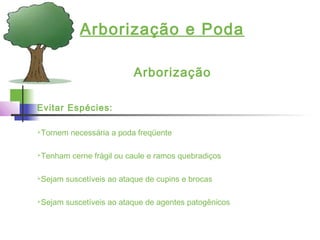 Arborização e Poda
Arborização
Evitar Espécies:
Tornem necessária a poda freqüente
Tenham cerne frágil ou caule e ramos quebradiços
Sejam suscetíveis ao ataque de cupins e brocas
Sejam suscetíveis ao ataque de agentes patogênicos
 