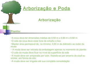Arborização e Poda
Arborização
Plantio:
A cova deve ter dimensões médias de 0,50 m x 0,50 m x 0,50 m
O solo da cova deve estar livre de entulho e lixo
Manter área permeável de, no mínimo, 0,60 m de diâmetro ao redor da
muda
 A muda deve ser retirada da embalagem apenas no momento do plantio
O colo da muda deve ficar no nível da superfície do solo
A muda deve ser amparada por tutor, fixando-se por amarrio de sisal ou
similar, em forma de oito
A muda deve ser irrigada até sua completa consolidação
 