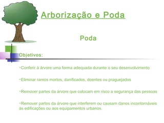 Arborização e Poda
Poda
Objetivos:
Conferir à árvore uma forma adequada durante o seu desenvolvimento
Eliminar ramos mortos, danificados, doentes ou praguejados
Remover partes da árvore que colocam em risco a segurança das pessoas
Remover partes da árvore que interferem ou causam danos incontornáveis
às edificações ou aos equipamentos urbanos.
 