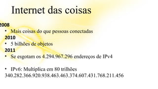 Internet das coisas 
2008 
• Mais coisas do que pessoas conectadas 
2010 
• 5 bilhões de objetos 
2011 
• Se esgotam os 4.294.967.296 endereços de IPv4 
• IPv6: Multiplica em 80 trilhões 
340.282.366.920.938.463.463.374.607.431.768.211.456 
 