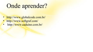 Onde aprender? 
• http://www.globalcode.com.br/ 
• http://www.softgraf.com/ 
• http://www.eaduino.com.br/ 
 