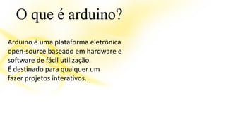 O que é arduino? 
Arduino é uma plataforma eletrônica 
open-source baseado em hardware e 
software de fácil utilização. 
É destinado para qualquer um 
fazer projetos interativos. 
 