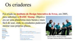 Os criadores 
Foi criado no instituto de Design Interativo de Ivrea, em 2005, 
para substituir o BASIC Stamp. Objetivo 
era ser uma plataforma mais barata e mais 
fácil de usar, onde os estudantes pudessem 
montar suas próprias placas. 
Massimo Banzi, David Cuartielles, 
Tom Igoe, Gianluca Martino e David Mellis. 
Plataforma C/C++ 
Lançamento 2005 
Versão estável 1.0.5 (15 de maio de 2013; há 76 semanas 1 ) 
Versão em teste 1.5.5 (28 de novembro de 2013; há 47 semanas e 6 dias1 ) 
Escrito em Java 
Sistema operacional Microsoft Windows, Linux,Mac OS X2 3 
Gênero(s) Ambiente de desenvolvimento integrado 
Licença • Software em LGPL ouGPL 
• Hardware em Creative Commons 
 