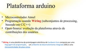 Plataforma arduino 
• Microcontrolador Atmel 
• Programação usando Wiring (subconjuntos de processing, 
baseado em C/C++) 
• Open-Source: evolução da plataforma através de 
contribuições dos usuários 
* Wiring é uma plataforma de prototipagem eletrônica de hardware livre composta por uma 
linguagem de programação, um ambiente de desenvolvimento integrado (IDE) e uma 
microcontrolador de placa única. 
 