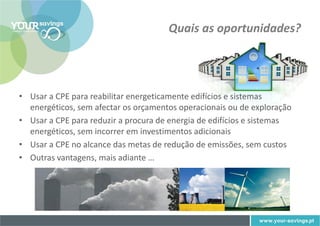 Quais as oportunidades?




• Usar a CPE para reabilitar energeticamente edifícios e sistemas
  energéticos, sem afectar os orçamentos operacionais ou de exploração
• Usar a CPE para reduzir a procura de energia de edifícios e sistemas
  energéticos, sem incorrer em investimentos adicionais
• Usar a CPE no alcance das metas de redução de emissões, sem custos
• Outras vantagens, mais adiante …
 
