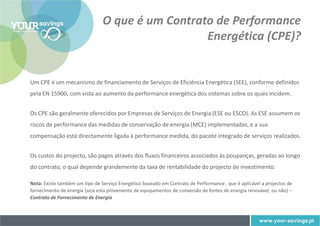 O que é um Contrato de Performance
                                                  Energética (CPE)?


Um CPE é um mecanismo de financiamento de Serviços de Eficiência Energética (SEE), conforme definidos
pela EN 15900, com vista ao aumento da performance energética dos sistemas sobre os quais incidem.


Os CPE são geralmente oferecidos por Empresas de Serviços de Energia (ESE ou ESCO). As ESE assumem os
riscos de performance das medidas de conservação de energia (MCE) implementadas, e a sua
compensação está directamente ligada à performance medida, do pacote integrado de serviços realizados.


Os custos do projecto, são pagos através dos fluxos financeiros associados às poupanças, geradas ao longo
do contrato, o qual depende grandemente da taxa de rentabilidade do projecto de investimento.

Nota: Existe também um tipo de Serviço Energético baseado em Contrato de Performance , que é aplicável a projectos de
fornecimento de energia (seja esta proveniente de equipamentos de conversão de fontes de energia renovável, ou não) –
Contrato de Fornecimento de Energia
 