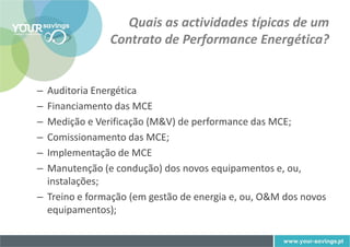 Quais as actividades típicas de um
               Contrato de Performance Energética?


– Auditoria Energética
– Financiamento das MCE
– Medição e Verificação (M&V) de performance das MCE;
– Comissionamento das MCE;
– Implementação de MCE
– Manutenção (e condução) dos novos equipamentos e, ou,
  instalações;
– Treino e formação (em gestão de energia e, ou, O&M dos novos
  equipamentos);
 