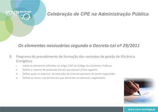 Celebração de CPE na Administração Pública




      Os elementos necessários segundo o Decreto-Lei nº 29/2011

B. Programa do procedimento de formação dos contratos de gestão de Eficiência
   Energética
   i.     Indica os elementos referidos no artigo 132º do Código dos Contratos Públicos
   ii.    Define o número de propostas iniciais que passam à fase seguinte
   iii.   Define quais os aspectos da execução do contrato passíveis de serem negociados
   iv.    Define os meios e os termos em que decorrem as eventuais negociações
 