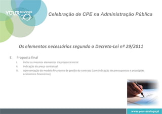 Celebração de CPE na Administração Pública




        Os elementos necessários segundo o Decreto-Lei nº 29/2011

E.   Proposta final
     i.     Inclui os mesmos elementos da proposta inicial
     ii.    Indicação do preço contratual
     iii.   Apresentação do modelo financeiro de gestão do contrato (com indicação de pressupostos e projecções
            economico-financeiras)
 