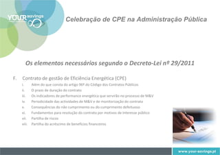 Celebração de CPE na Administração Pública




        Os elementos necessários segundo o Decreto-Lei nº 29/2011

F.   Contrato de gestão de Eficiência Energética (CPE)
     i.      Além do que consta do artigo 96º do Código dos Contratos Públicos
     ii.     O prazo de duração do contrato
     iii.    Os indicadores de performance energética que servirão no processo de M&V
     iv.     Periodicidade das actividades de M&V e de monitorização do contrato
     v.      Consequências do não cumprimento ou do cumprimento defeituoso
     vi.     Fundamentos para resolução do contrato por motivos de interesse público
     vii.    Partilha de riscos
     viii.   Partilha do acréscimo de benefícios financeiros
 