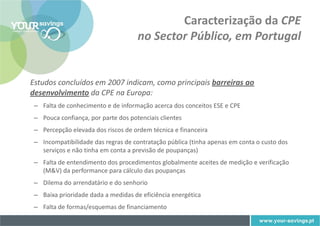 Caracterização da CPE
                                     no Sector Público, em Portugal


Estudos concluídos em 2007 indicam, como principais barreiras ao
desenvolvimento da CPE na Europa:
 – Falta de conhecimento e de informação acerca dos conceitos ESE e CPE
 – Pouca confiança, por parte dos potenciais clientes
 – Percepção elevada dos riscos de ordem técnica e financeira
 – Incompatibilidade das regras de contratação pública (tinha apenas em conta o custo dos
   serviços e não tinha em conta a previsão de poupanças)
 – Falta de entendimento dos procedimentos globalmente aceites de medição e verificação
   (M&V) da performance para cálculo das poupanças
 – Dilema do arrendatário e do senhorio
 – Baixa prioridade dada a medidas de eficiência energética
 – Falta de formas/esquemas de financiamento
 