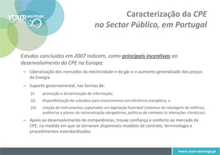 Caracterização da CPE
                                           no Sector Público, em Portugal


Estudos concluídos em 2007 indicam, como principais incentivos ao
desenvolvimento da CPE na Europa:
 – Liberalização dos mercados da electricidade e do gás e o aumento generalizado dos preços
   da Energia
 – Suporte governamental, nas formas de:
    (i)     promoção e disseminação de informação;
    (ii)    disponibilização de subsídios para investimentos em eficiência energética; e
    (iii)   criação de instrumentos suportados em legislação favorável (sistemas de rotulagem de edifícios,
            auditorias e planos de racionalização obrigatórios, políticas de combate às alterações climáticas)
 – Apoio ao desenvolvimento de competências, trouxe confiança e conforto ao mercado da
   CPE, na medida em que se tornaram disponíveis modelos de contrato, terminologia e
   procedimentos estandardizados
 