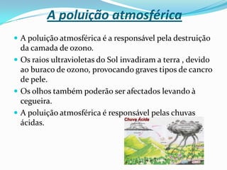 A poluição da águaA água é indispensável à vida, e sem ela esta não existiria. Infelizmente o Homem está constantemente a contaminá-la tornando-a imprópria para o seu uso.A água é contaminada de várias maneiras:Pela acumulação de lixos e detritos nos rios, mares e oceanos; Pelos esgotos que deitam nos rios e mares; Pelos resíduos tóxicos das fábricas que atiram para os cursos de água; Os adubos e pesticidas usados pelos agricultores na agricultura que são levados pelas águas da chuva e que contaminam os lençóis de água; Pela lavagem clandestina de baços em alto mar que largam combustíveis;