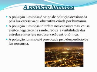 A poluição visualDá-se o nome de poluição visual ao excesso de elementos ligados à comunicação visual (como cartazes, anúncios, propagandas, placas, etc.) dispostos em ambientes urbanos, especialmente em centros comerciais e de serviços.A poluição visual degrada os centros urbanos pela não coerência com a fachada das edificações, pela falta de harmonia de anúncios, logótipos e propagandas que concorrem pela atenção do espectador, causando prejuízo a outros, etc.