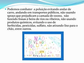 ConclusãoRealizámos este trabalho para demonstrar o que a poluição provoca no ambiente e nos seres vivos.As alterações no ambiente são maioritariamente provocadas pela acção do homem nos processos de industrialização e na sua urbanização.Com este trabalho aprendemos muito sobre a poluição e as doenças provocadas por esta e também como tentar diminuir a sua intensidade.
