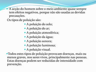A acção do homem sobre o meio ambiente quase sempre tem efeitos negativos, porque não são usadas as devidas precauções. Os tipos de poluição são: A poluição do solo; A poluição do ar; A poluição atmosférica; A poluição da água; A poluição sonora; A poluição luminosa; A poluição visual.Todos estes tipos de poluição provocam doenças, mais ou menos graves, nos seres vivos, principalmente nas pessoas. Estas doenças podem ser reduzidas de intensidade com prevenção.