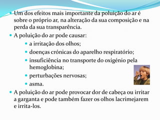 A poluição atmosféricaA poluição atmosférica é a responsável pela destruição da camada de ozono. Os raios ultravioletas do Sol invadiram a terra , devido ao buraco de ozono, provocando graves tipos de cancro de pele.Os olhos também poderão ser afectados levando à cegueira.A poluição atmosférica é responsável pelas chuvas ácidas.