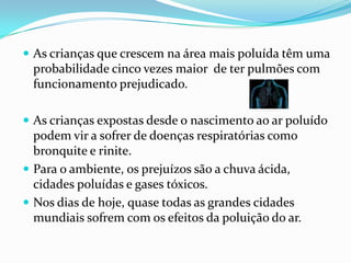 DOENÇAS CAUSADAS PELA POLUIÇÃO ATMOSFÉRICAA doença mais frequente,  é a inflamação.Muitas pessoas sentem ardência nos olhos, nariz, garganta, traqueia e, por vezes, tossem.Estas manifestações são as conjuntivites (conjuntiva do olho), rinites (nariz), faringites e bronquites. A mais temível das infecções é a pneumonia.Em crianças e idosos, as pneumonias podem levar à morte. 