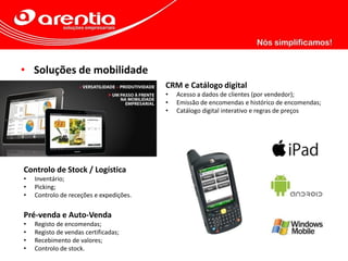 • Soluções de mobilidade
CRM e Catálogo digital
• Acesso a dados de clientes (por vendedor);
• Emissão de encomendas e histórico de encomendas;
• Catálogo digital interativo e regras de preços
Controlo de Stock / Logística
• Inventário;
• Picking;
• Controlo de receções e expedições.
Pré-venda e Auto-Venda
• Registo de encomendas;
• Registo de vendas certificadas;
• Recebimento de valores;
• Controlo de stock.
 