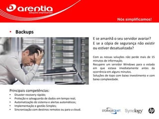 • Backups
E se amanhã o seu servidor avariar?
E se a cópia de segurança não existir
ou estiver desatualizada?
Com as nossas soluções não perde mais de 15
minutos de informação.
Recupere um servidor Windows para o estado
em que estava imediatamente antes da
ocorrência em alguns minutos.
Soluções de topo com baixo investimento e com
baixa complexidade.
Principais competências:
• Disaster recovery rápido;
• Proteção e salvaguarda de dados em tempo real;
• Automatização do sistema e alertas automáticos;
• Implementação e gestão Simples;
• Sincronização com destinos remotos ou para a cloud.
 