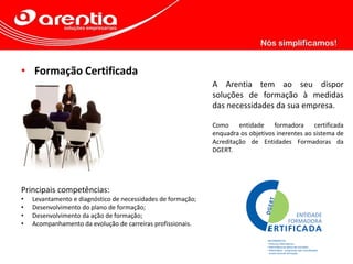 • Formação Certificada
A Arentia tem ao seu dispor
soluções de formação à medidas
das necessidades da sua empresa.
Como entidade formadora certificada
enquadra os objetivos inerentes ao sistema de
Acreditação de Entidades Formadoras da
DGERT.
Principais competências:
• Levantamento e diagnóstico de necessidades de formação;
• Desenvolvimento do plano de formação;
• Desenvolvimento da ação de formação;
• Acompanhamento da evolução de carreiras profissionais.
 