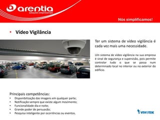 • Vídeo Vigilância
Ter um sistema de vídeo vigilância é
cada vez mais uma necessidade.
Um sistema de vídeo vigilância na sua empresa
é sinal de segurança e supervisão, pois permite
controlar tudo o que se passa num
determinado local no interior ou no exterior do
edifício.
Principais competências:
• Disponibilização das imagens em qualquer parte;
• Notificação sempre que existe algum movimento;
• Funcionalidade dia e noite;
• Grande poder de persuasão;
• Pesquisa inteligente por ocorrências ou eventos.
 