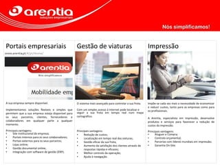 Portais empresariais
A sua empresa sempre disponível.
Implementamos soluções flexíveis e simples que
permitem que a sua empresa esteja disponível para
os seus parceiros, clientes, fornecedores e
colaboradores em qualquer parte a qualquer
momento.
Principais vantagens:
• Site institucional da empresa;
• Portais internos para os seus colaboradores;
• Portais externos para os seus parceiros;
• Lojas online;
• Gestão documental online;
• Integração com software de gestão (ERP).
Gestão de viaturas
O sistema mais avançado para controlar a sua frota.
Com um simples acesso à Internet pode localizar e
seguir a sua frota em tempo real num mapa
cartográfico.
Principais vantagens:
• Redução de custos;
• Localização em tempo real das viaturas;
• Gestão eficaz da sua frota;
• Aumento da satisfação dos clientes através de
respostas rápidas e eficazes;
• Melhor controlo da operação;
• Ajuda à navegação.
Impressão
Impõe-se cada vez mais a necessidade de economizar
e reduzir custos, tanto para as empresas como para
os profissionais.
A Arentia, especialista em impressão, desenvolve
produtos e serviços para favorecer a redução de
custos da impressão.
Principais vantagens:
• Aluguer e Compra;
• Controlo orçamental;
• Parcerias com líderes mundiais em impressão;
• Garantia On-Site.
 