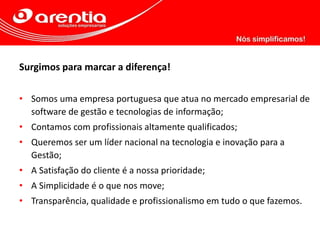 Surgimos para marcar a diferença!
• Somos uma empresa portuguesa que atua no mercado empresarial de
software de gestão e tecnologias de informação;
• Contamos com profissionais altamente qualificados;
• Queremos ser um líder nacional na tecnologia e inovação para a
Gestão;
• A Satisfação do cliente é a nossa prioridade;
• A Simplicidade é o que nos move;
• Transparência, qualidade e profissionalismo em tudo o que fazemos.
 