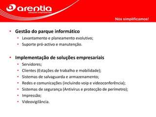 • Gestão do parque informático
• Levantamento e planeamento evolutivo;
• Suporte pró-activo e manutenção.
• Implementação de soluções empresariais
• Servidores;
• Clientes (Estações de trabalho e mobilidade);
• Sistemas de salvaguarda e armazenamento;
• Redes e comunicações (incluindo voip e videoconferência);
• Sistemas de segurança (Antivírus e protecção de perímetro);
• Impressão;
• Videovigilância.
 