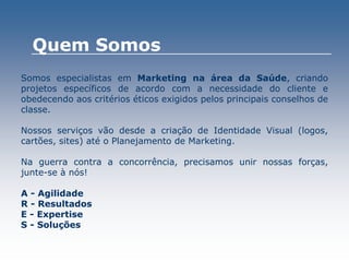 Somos especialistas em Marketing na área da Saúde, criando
projetos específicos de acordo com a necessidade do cliente e
obedecendo aos critérios éticos exigidos pelos principais conselhos de
classe.
Nossos serviços vão desde a criação de Identidade Visual (logos,
cartões, sites) até o Planejamento de Marketing.
Na guerra contra a concorrência, precisamos unir nossas forças,
junte-se à nós!
A - Agilidade
R - Resultados
E - Expertise
S - Soluções
Quem Somos
 