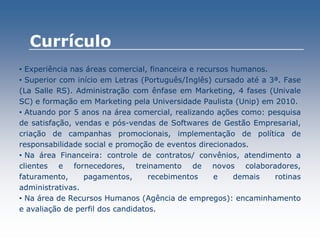 • Experiência nas áreas comercial, financeira e recursos humanos.
• Superior com início em Letras (Português/Inglês) cursado até a 3ª. Fase
(La Salle RS). Administração com ênfase em Marketing, 4 fases (Univale
SC) e formação em Marketing pela Universidade Paulista (Unip) em 2010.
• Atuando por 5 anos na área comercial, realizando ações como: pesquisa
de satisfação, vendas e pós-vendas de Softwares de Gestão Empresarial,
criação de campanhas promocionais, implementação de política de
responsabilidade social e promoção de eventos direcionados.
• Na área Financeira: controle de contratos/ convênios, atendimento a
clientes e fornecedores, treinamento de novos colaboradores,
faturamento, pagamentos, recebimentos e demais rotinas
administrativas.
• Na área de Recursos Humanos (Agência de empregos): encaminhamento
e avaliação de perfil dos candidatos.
Currículo
 