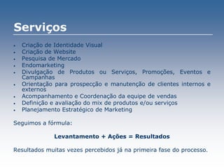 Serviços
• Criação de Identidade Visual
• Criação de Website
• Pesquisa de Mercado
• Endomarketing
• Divulgação de Produtos ou Serviços, Promoções, Eventos e
Campanhas
• Orientação para prospecção e manutenção de clientes internos e
externos
• Acompanhamento e Coordenação da equipe de vendas
• Definição e avaliação do mix de produtos e/ou serviços
• Planejamento Estratégico de Marketing
Seguimos a fórmula:
Levantamento + Ações = Resultados
Resultados muitas vezes percebidos já na primeira fase do processo.
 