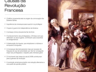 Causas da
Revolução
Francesa
• O défice orçamental está na origem da convocação dos
Estados Gerais
• Impotência da monarquia para suprimir os privilégios
• O apoio à guerra de independência da América
• A ameaça crónica da penúria faz da fome
• O endurecimento dos privilegiados, a firmeza com que
defendem os seus lugares, contribuem para exacerbar
os antagonismos
• A deslocação da riqueza, que empobrece a nobreza e
enriquece a burguesia
• A monarquia não terá perecido mais por excesso de
fraqueza do que de autoridade: por não ter conseguido
impor aos privilegiados o respeito pelo interesse geral
• O movimento das ideias do século XVIII contribuíram
para a génese da revolução
• A revolução americana propõe uma solução alternativa a
uma parte da opinião pública

 